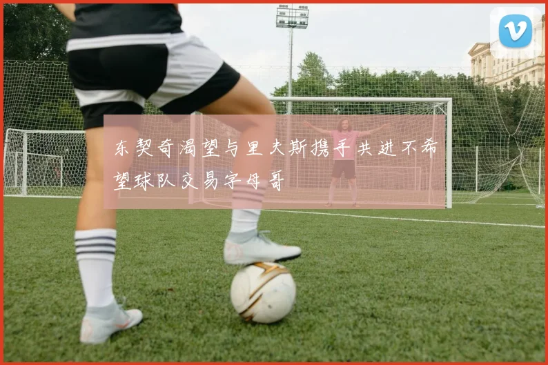 东契奇渴望与里夫斯携手共进不希望球队交易字母哥