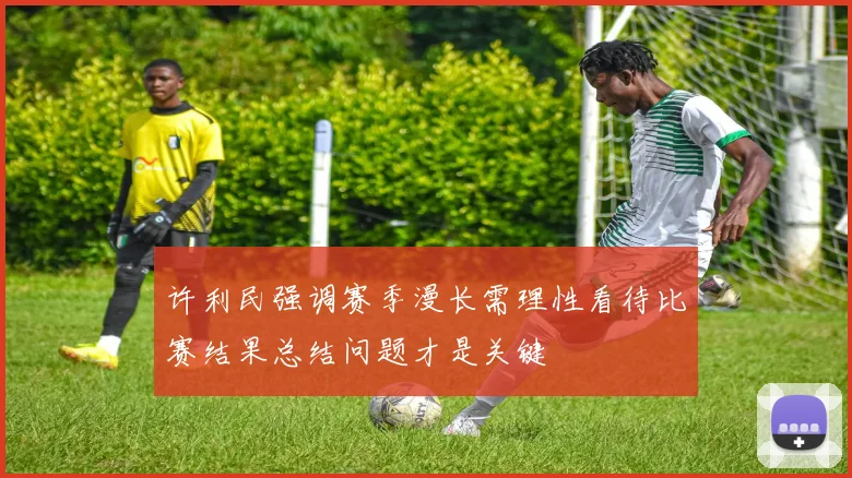 许利民强调赛季漫长需理性看待比赛结果总结问题才是关键