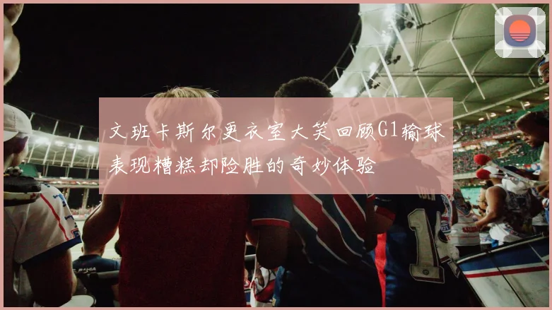 文班卡斯尔更衣室大笑回顾G1输球表现糟糕却险胜的奇妙体验