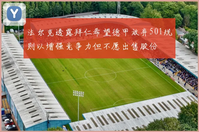 法尔克透露拜仁希望德甲放弃501规则以增强竞争力但不愿出售股份