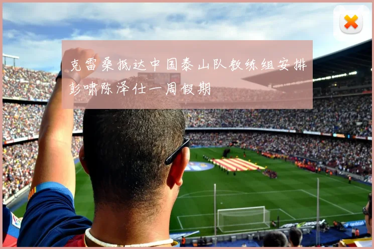 克雷桑抵达中国泰山队教练组安排彭啸陈泽仕一周假期