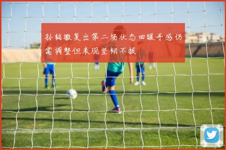 孙铭徽复出第二场状态回暖手感仍需调整但表现坚韧不拔