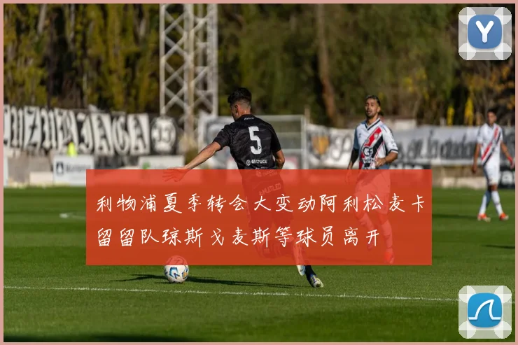 利物浦夏季转会大变动阿利松麦卡留留队琼斯戈麦斯等球员离开