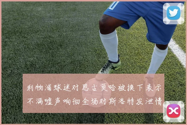 利物浦球迷对恩古莫哈被换下表示不满嘘声响彻全场对斯洛特发泄情绪