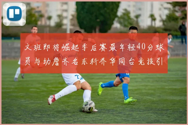 文班即将崛起季后赛最年轻40分球员与幼詹齐名东科乔华同台竞技引关注
