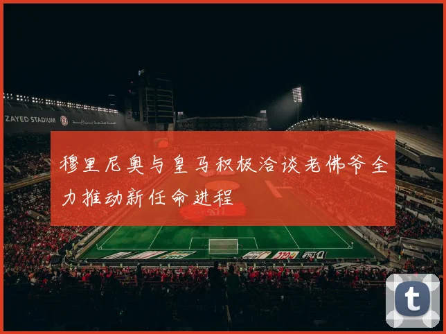 穆里尼奥与皇马积极洽谈老佛爷全力推动新任命进程