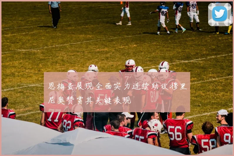 恩梅查展现全面实力连续助攻穆里尼奥赞赏其关键表现